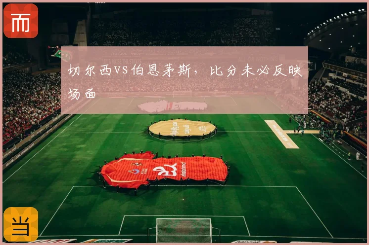 切尔西vs伯恩茅斯,比分未必反映场面
