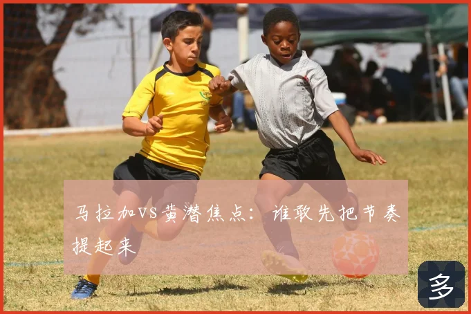 马拉加vs黄潜焦点:谁敢先把节奏提起来